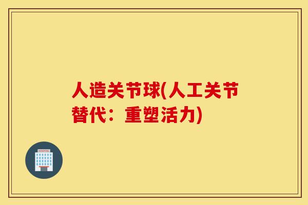 人造关节球(人工关节替代:重塑活力) 人造关节球(人工关节替代:重塑活力)