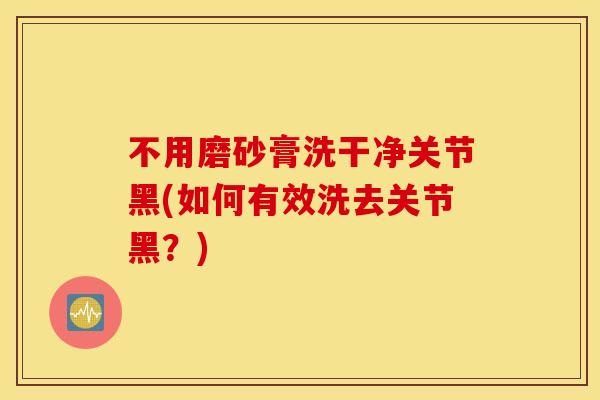 不用磨砂膏洗干净关节黑(如何有效洗去关节黑?) 不用磨砂膏洗干净关节黑(如何有效洗去关节黑?)