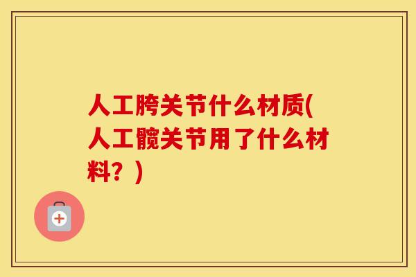 人工胯关节什么材质(人工髋关节用了什么材料?) 人工胯关节什么材质(人工髋关节用了什么材料?)