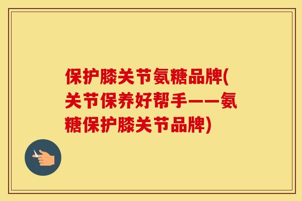 保护膝关节氨糖品牌(关节保养好帮手——氨糖保护膝关节品牌)