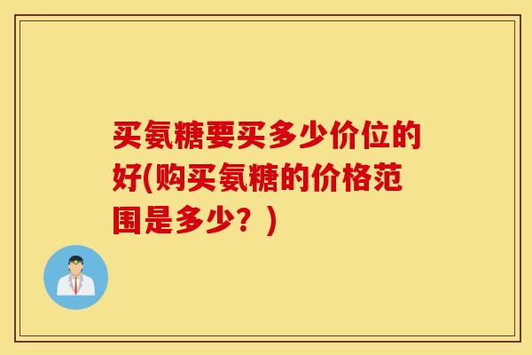 买氨糖要买多少价位的好(购买氨糖的价格范围是多少?) 买氨糖要买多少价位的好(购买氨糖的价格范围是多少?)