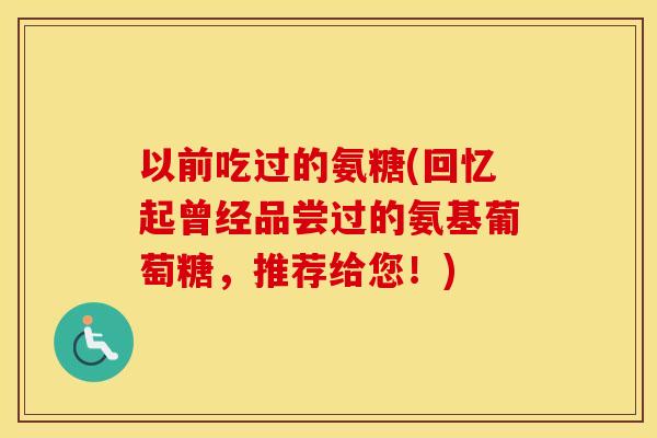 以前吃过的氨糖(回忆起曾经品尝过的氨基葡萄糖,推荐给您!) 以前吃过的氨糖(回忆起曾经品尝过的氨基葡萄糖,推荐给您!)