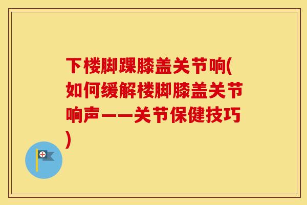 下楼脚踝膝盖关节响(如何缓解楼脚膝盖关节响声——关节保健技巧) 下楼脚踝膝盖关节响(如何缓解楼脚膝盖关节响声——关节保健技巧)