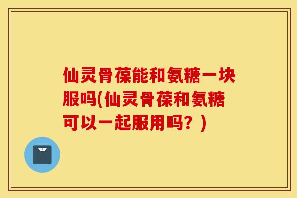 仙灵骨葆能和氨糖一块服吗(仙灵骨葆和氨糖可以一起服用吗?) 仙灵骨葆能和氨糖一块服吗(仙灵骨葆和氨糖可以一起服用吗?)