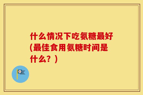 什么情况下吃氨糖好(佳食用氨糖时间是什么？)