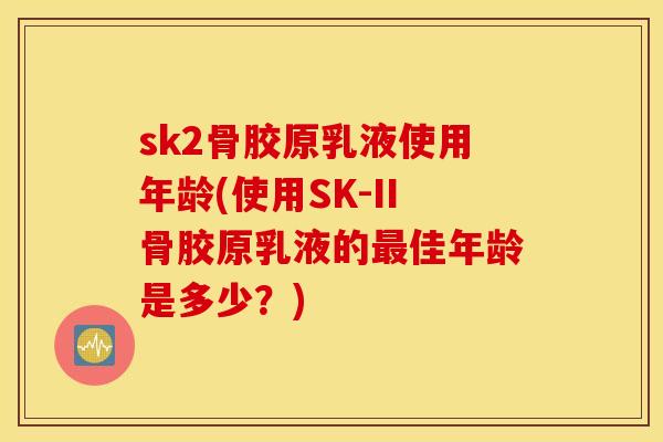 sk2骨胶原乳液使用年龄(使用SK-II骨胶原乳液的佳年龄是多少?) sk2骨胶原乳液使用年龄(使用SK-II骨胶原乳液的佳年龄是多少?)