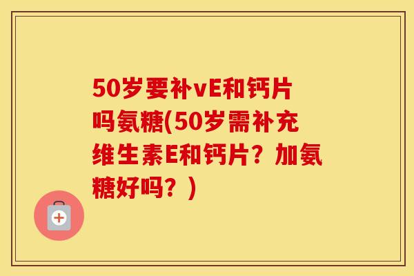 50岁要补vE和钙片吗氨糖(50岁需补充维生素E和钙片?加氨糖好吗?) 50岁要补vE和钙片吗氨糖(50岁需补充维生素E和钙片?加氨糖好吗?)