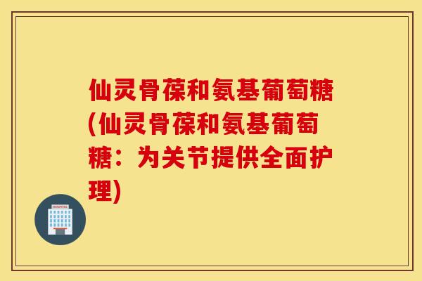 仙灵骨葆和氨基葡萄糖(仙灵骨葆和氨基葡萄糖:为关节提供全面护理) 仙灵骨葆和氨基葡萄糖(仙灵骨葆和氨基葡萄糖:为关节提供全面护理)