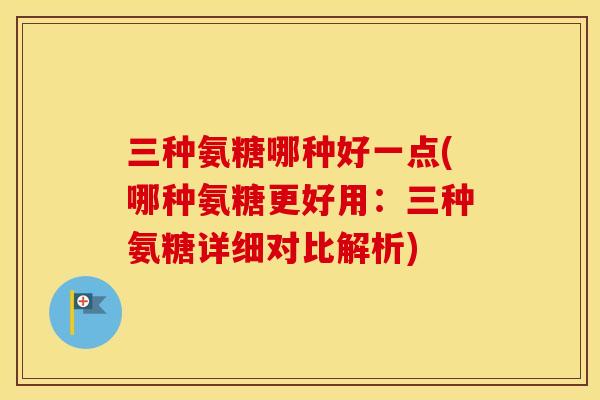 三种氨糖哪种好一点(哪种氨糖更好用:三种氨糖详细对比解析) 三种氨糖哪种好一点(哪种氨糖更好用:三种氨糖详细对比解析)