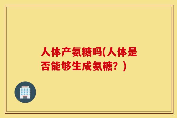 人体产氨糖吗(人体是否能够生成氨糖?) 人体产氨糖吗(人体是否能够生成氨糖?)