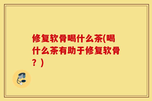 修复软骨喝什么茶(喝什么茶有助于修复软骨？)