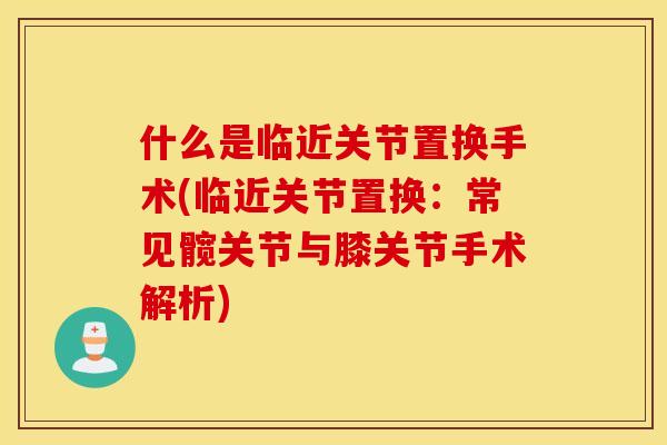 什么是临近关节置换手术(临近关节置换:常见髋关节与膝关节手术解析) 什么是临近关节置换手术(临近关节置换:常见髋关节与膝关节手术解析)