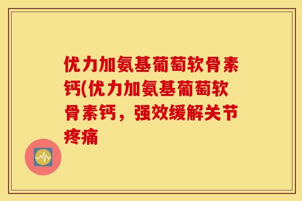 优力加氨基葡萄软骨素钙(优力加氨基葡萄软骨素钙,强效缓解关节 优力加氨基葡萄软骨素钙(优力加氨基葡萄软骨素钙,强效缓解关节