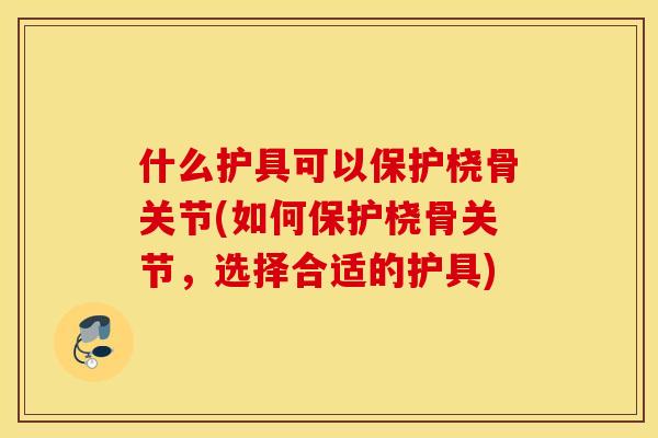 什么护具可以保护桡骨关节(如何保护桡骨关节,选择合适的护具) 什么护具可以保护桡骨关节(如何保护桡骨关节,选择合适的护具)