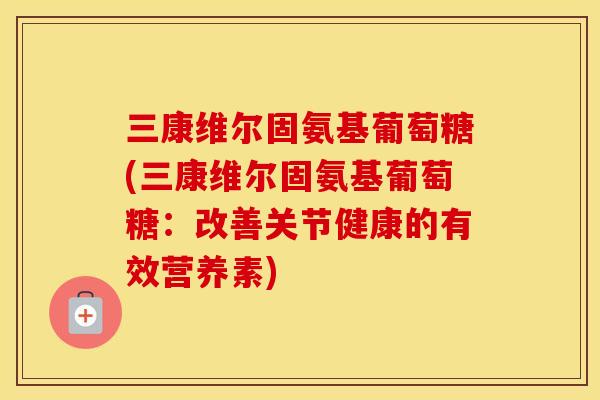 三康维尔固氨基葡萄糖(三康维尔固氨基葡萄糖:改善关节健康的有效营养素) 三康维尔固氨基葡萄糖(三康维尔固氨基葡萄糖:改善关节健康的有效营养素)