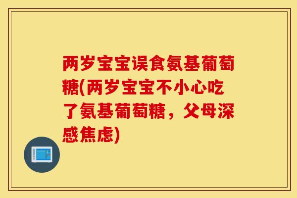 两岁宝宝误食氨基葡萄糖(两岁宝宝不小心吃了氨基葡萄糖，父母深感)