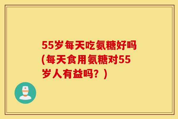 55岁每天吃氨糖好吗(每天食用氨糖对55岁人有益吗?) 55岁每天吃氨糖好吗(每天食用氨糖对55岁人有益吗?)