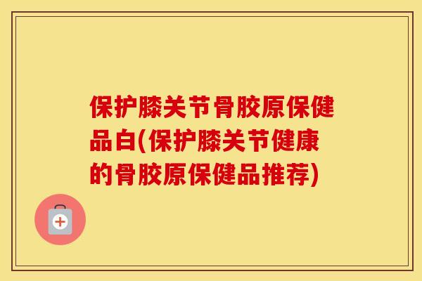 保护膝关节骨胶原保健品白(保护膝关节健康的骨胶原保健品推荐) 保护膝关节骨胶原保健品白(保护膝关节健康的骨胶原保健品推荐)