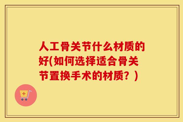 人工骨关节什么材质的好(如何选择适合骨关节置换手术的材质？)