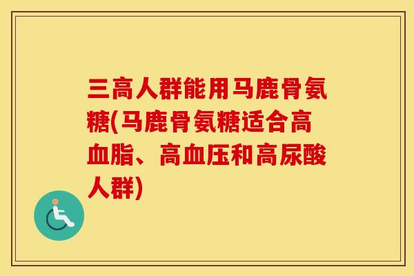 人群能用马鹿骨氨糖(马鹿骨氨糖适合高、高和高尿酸人群) 人群能用马鹿骨氨糖(马鹿骨氨糖适合高、高和高尿酸人群)