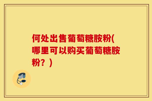 何处出售葡萄糖胺粉(哪里可以购买葡萄糖胺粉？)