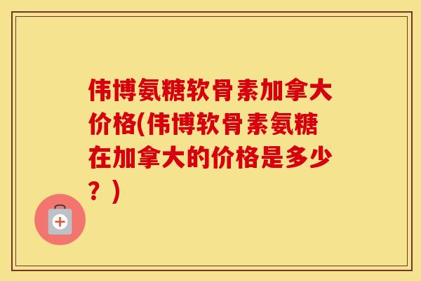 伟博氨糖软骨素加拿大价格(伟博软骨素氨糖在加拿大的价格是多少?) 伟博氨糖软骨素加拿大价格(伟博软骨素氨糖在加拿大的价格是多少?)