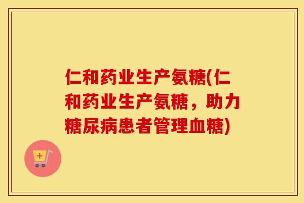 仁和药业生产氨糖(仁和药业生产氨糖，助力患者管理)