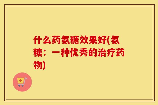 什么药氨糖效果好(氨糖:一种优秀的) 什么药氨糖效果好(氨糖:一种优秀的)
