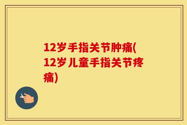 12岁手指关节肿痛(12岁儿童手指关节)