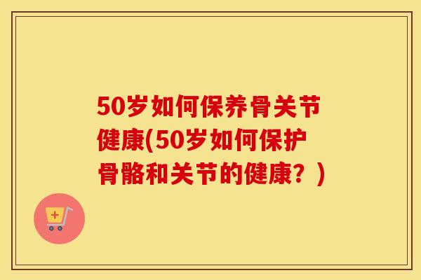 50岁如何保养骨关节健康(50岁如何保护骨骼和关节的健康?) 50岁如何保养骨关节健康(50岁如何保护骨骼和关节的健康?)