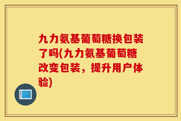 九力氨基葡萄糖换包装了吗(九力氨基葡萄糖改变包装,提升用户体验) 九力氨基葡萄糖换包装了吗(九力氨基葡萄糖改变包装,提升用户体验)