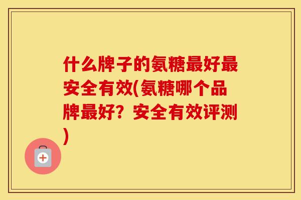 什么牌子的氨糖好安全有效(氨糖哪个品牌好?安全有效评测) 什么牌子的氨糖好安全有效(氨糖哪个品牌好?安全有效评测)