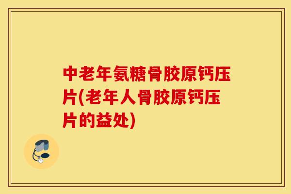 中老年氨糖骨胶原钙压片(老年人骨胶原钙压片的益处)