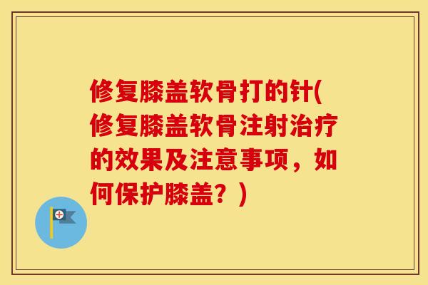 修复膝盖软骨打的针(修复膝盖软骨注射的效果及注意事项，如何保护膝盖？)
