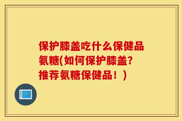 保护膝盖吃什么保健品氨糖(如何保护膝盖?推荐氨糖保健品!) 保护膝盖吃什么保健品氨糖(如何保护膝盖?推荐氨糖保健品!)
