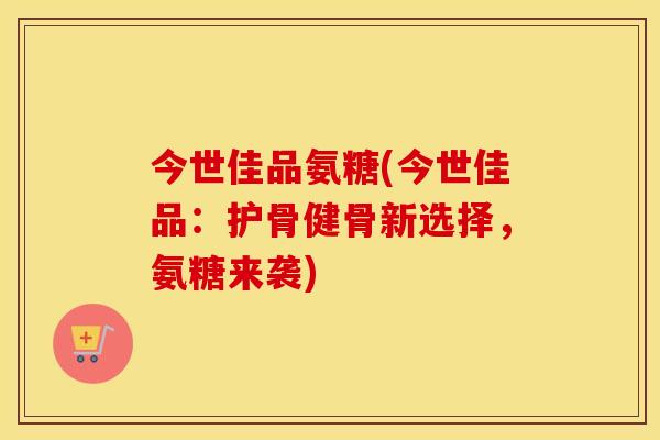 今世佳品氨糖(今世佳品：护骨健骨新选择，氨糖来袭)