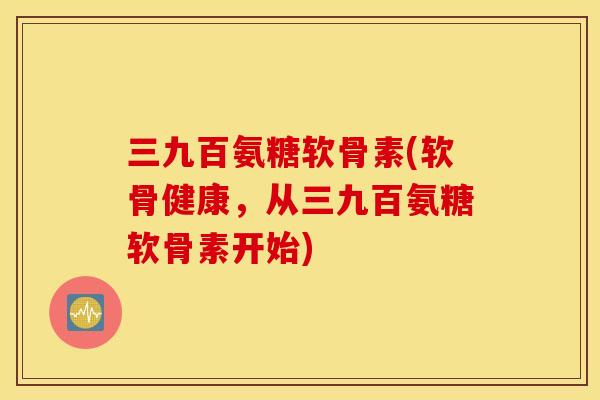 三九百氨糖软骨素(软骨健康,从三九百氨糖软骨素开始) 三九百氨糖软骨素(软骨健康,从三九百氨糖软骨素开始)