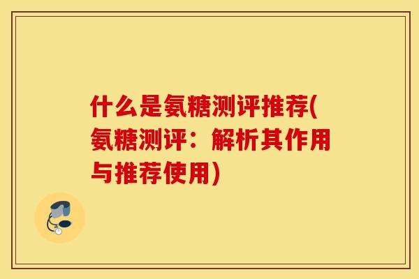 什么是氨糖测评推荐(氨糖测评:解析其作用与推荐使用) 什么是氨糖测评推荐(氨糖测评:解析其作用与推荐使用)