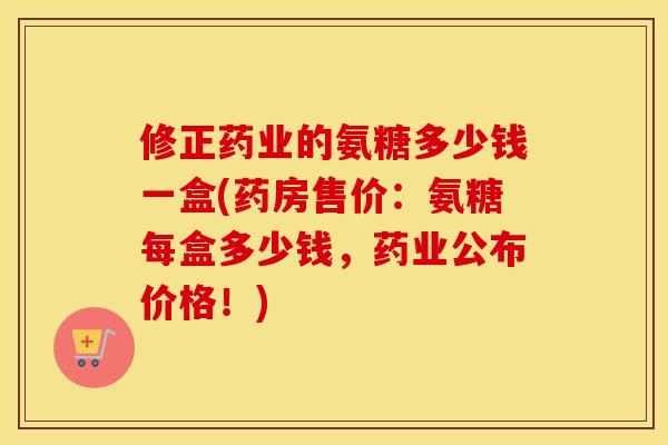 修正药业的氨糖多少钱一盒(药房售价:氨糖每盒多少钱,药业公布价格!) 修正药业的氨糖多少钱一盒(药房售价:氨糖每盒多少钱,药业公布价格!)