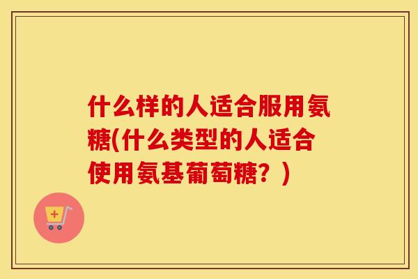 什么样的人适合服用氨糖(什么类型的人适合使用氨基葡萄糖?) 什么样的人适合服用氨糖(什么类型的人适合使用氨基葡萄糖?)