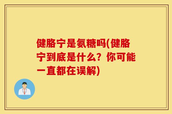 健胳宁是氨糖吗(健胳宁到底是什么？你可能一直都在误解)