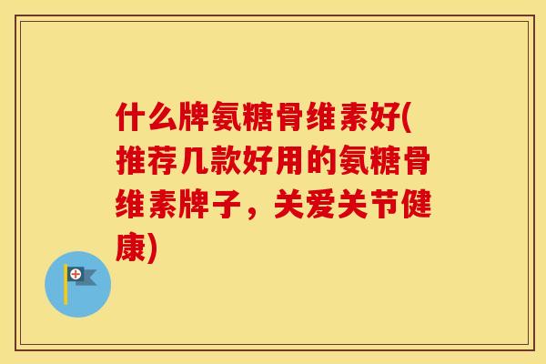 什么牌氨糖骨维素好(推荐几款好用的氨糖骨维素牌子,关爱关节健康) 什么牌氨糖骨维素好(推荐几款好用的氨糖骨维素牌子,关爱关节健康)