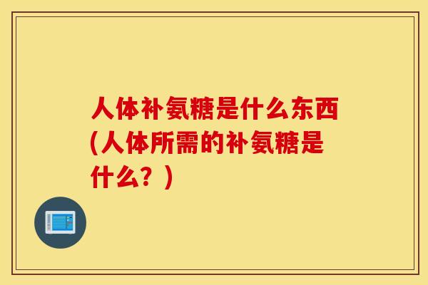 人体补氨糖是什么东西(人体所需的补氨糖是什么?) 人体补氨糖是什么东西(人体所需的补氨糖是什么?)