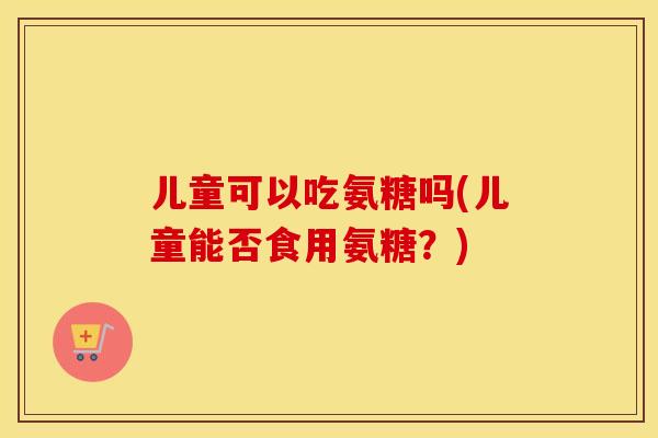儿童可以吃氨糖吗(儿童能否食用氨糖?) 儿童可以吃氨糖吗(儿童能否食用氨糖?)