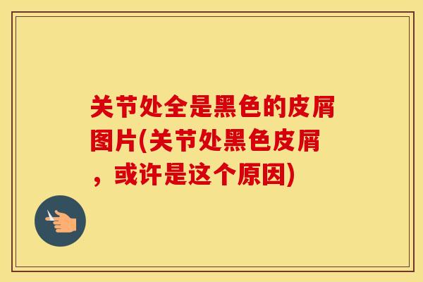 关节处全是黑色的皮屑图片(关节处黑色皮屑,或许是这个原因) 关节处全是黑色的皮屑图片(关节处黑色皮屑,或许是这个原因)