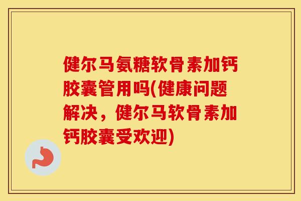 健尔马氨糖软骨素加钙胶囊管用吗(健康问题解决，健尔马软骨素加钙胶囊受欢迎)