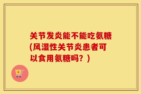 关节发炎能不能吃氨糖(性患者可以食用氨糖吗?) 关节发炎能不能吃氨糖(性患者可以食用氨糖吗?)