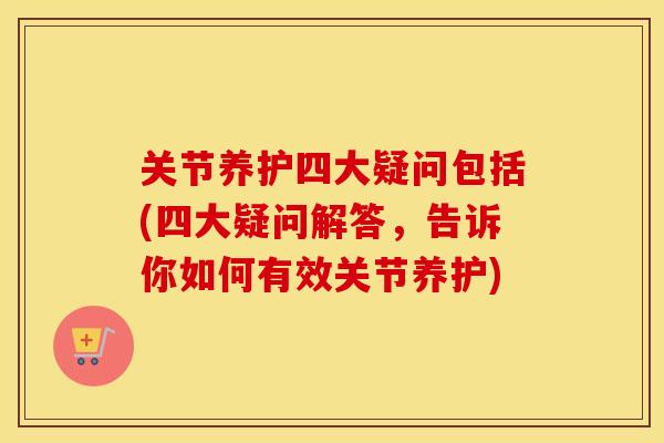关节养护四大疑问包括(四大疑问解答，告诉你如何有效关节养护)