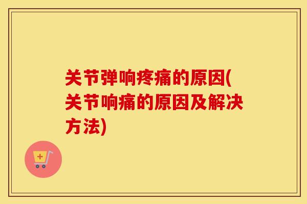 关节弹响的原因(关节响痛的原因及解决方法) 关节弹响的原因(关节响痛的原因及解决方法)