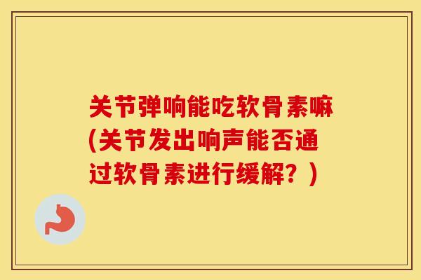 关节弹响能吃软骨素嘛(关节发出响声能否通过软骨素进行缓解?) 关节弹响能吃软骨素嘛(关节发出响声能否通过软骨素进行缓解?)